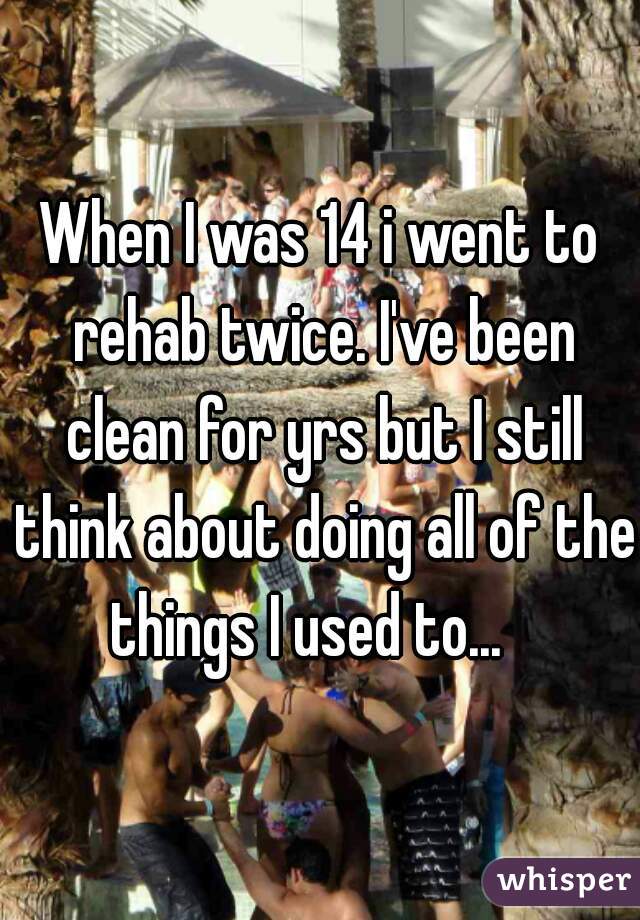 When I was 14 i went to rehab twice. I've been clean for yrs but I still think about doing all of the things I used to...   