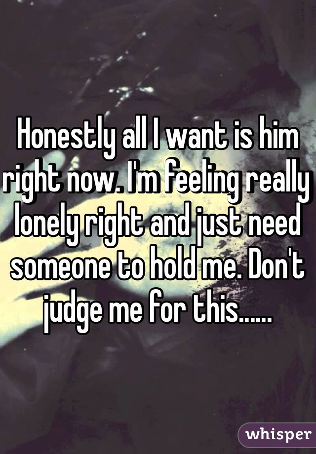 Honestly all I want is him right now. I'm feeling really lonely right and just need someone to hold me. Don't judge me for this......