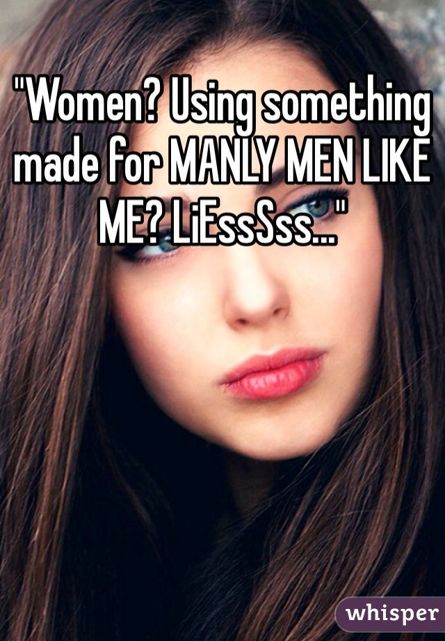 "Women? Using something made for MANLY MEN LIKE ME? LiEssSss..."