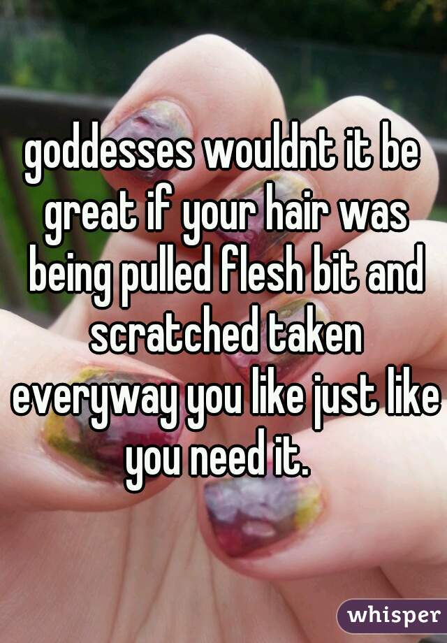 goddesses wouldnt it be great if your hair was being pulled flesh bit and scratched taken everyway you like just like you need it.  