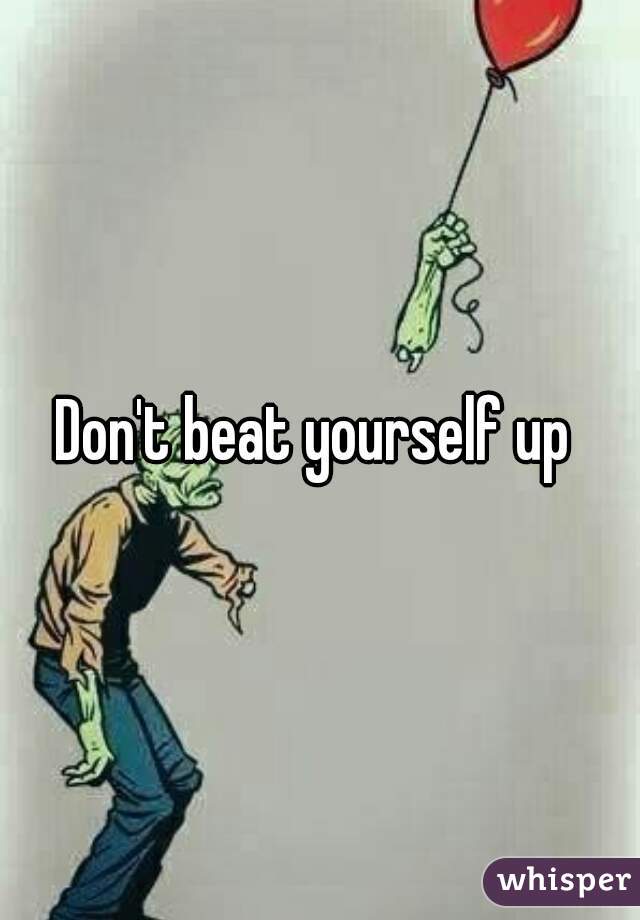 Don't beat yourself up 