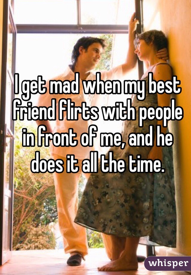 I get mad when my best friend flirts with people in front of me, and he does it all the time.