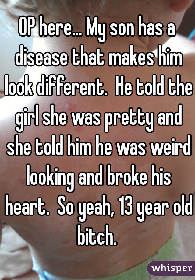 OP here... My son has a disease that makes him look different.  He told the girl she was pretty and she told him he was weird looking and broke his heart.  So yeah, 13 year old bitch. 