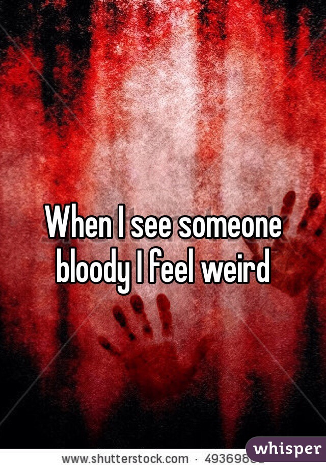 When I see someone bloody I feel weird