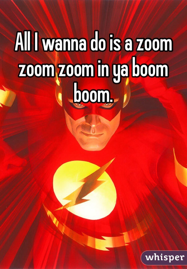 All I wanna do is a zoom zoom zoom in ya boom boom.