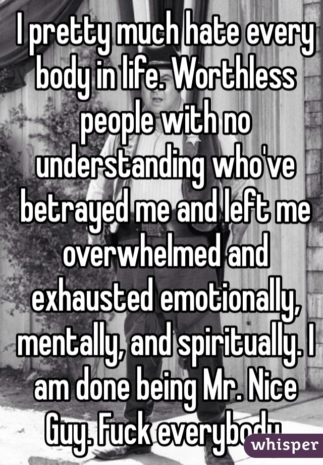 I pretty much hate every body in life. Worthless people with no understanding who've betrayed me and left me overwhelmed and exhausted emotionally, mentally, and spiritually. I am done being Mr. Nice Guy. Fuck everybody. 