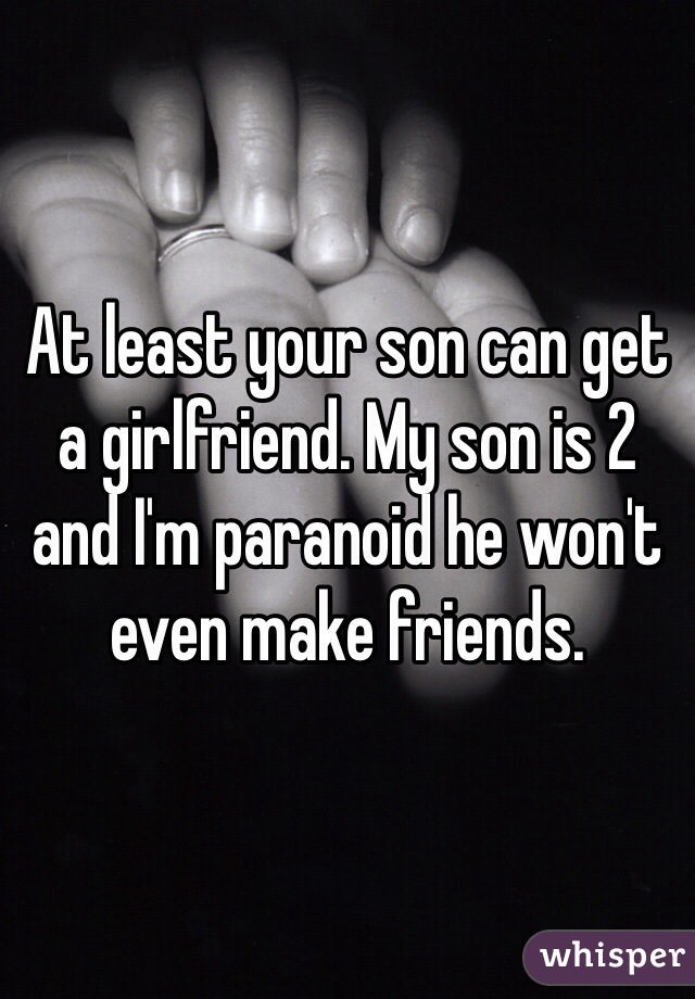 At least your son can get a girlfriend. My son is 2 and I'm paranoid he won't even make friends. 