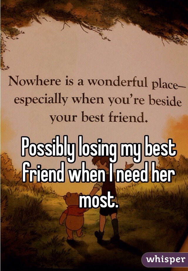 Possibly losing my best friend when I need her most. 