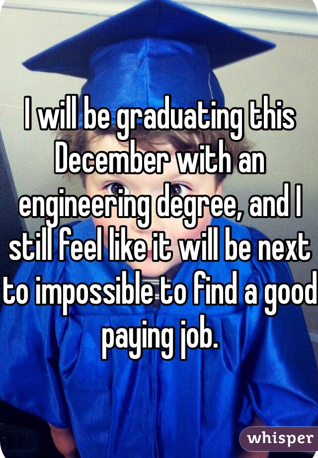 I will be graduating this December with an engineering degree, and I still feel like it will be next to impossible to find a good paying job.