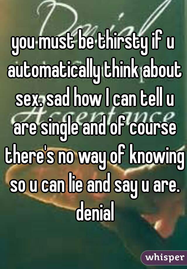 you must be thirsty if u automatically think about sex. sad how I can tell u are single and of course there's no way of knowing so u can lie and say u are. denial