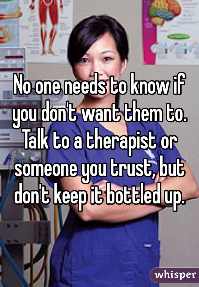 No one needs to know if you don't want them to. Talk to a therapist or someone you trust, but don't keep it bottled up. 