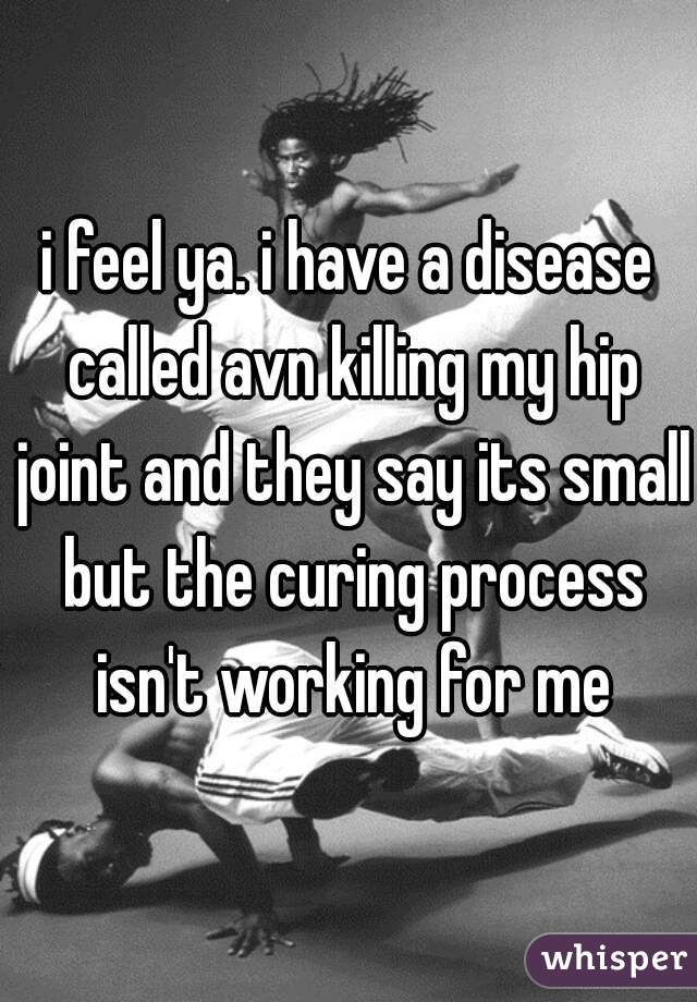 i feel ya. i have a disease called avn killing my hip joint and they say its small but the curing process isn't working for me