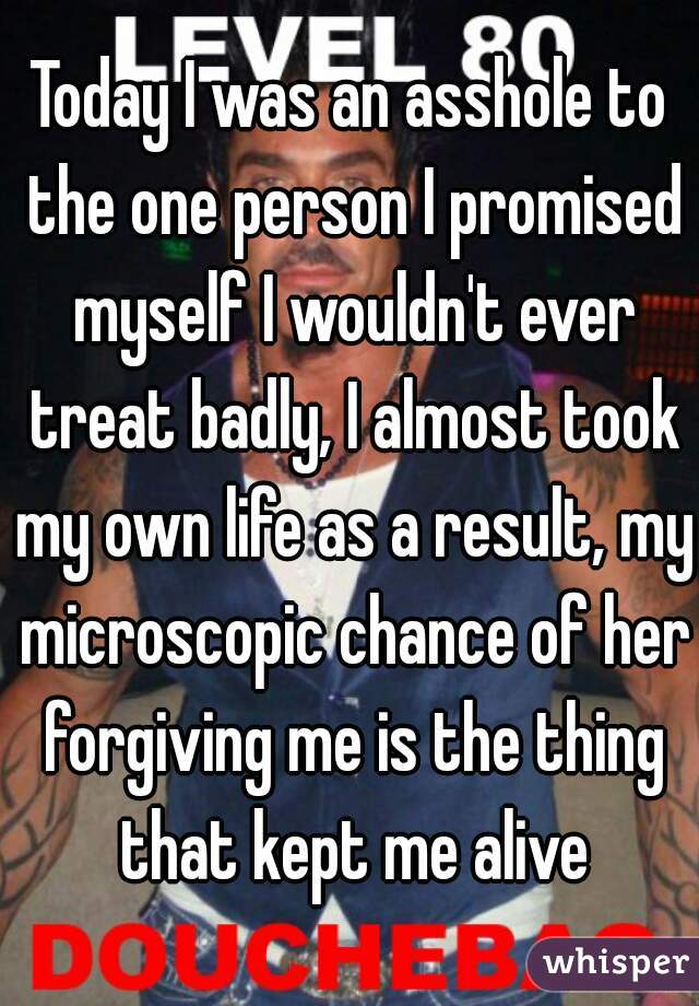 Today I was an asshole to the one person I promised myself I wouldn't ever treat badly, I almost took my own life as a result, my microscopic chance of her forgiving me is the thing that kept me alive