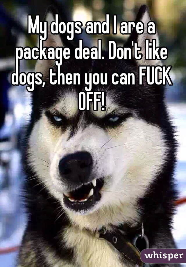 My dogs and I are a package deal. Don't like dogs, then you can FUCK OFF! 