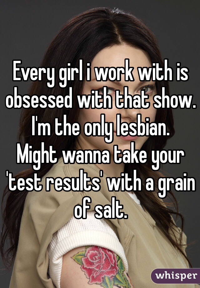 Every girl i work with is obsessed with that show. I'm the only lesbian.
Might wanna take your 'test results' with a grain of salt. 