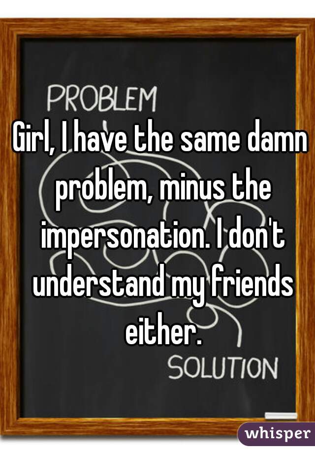 Girl, I have the same damn problem, minus the impersonation. I don't understand my friends either.