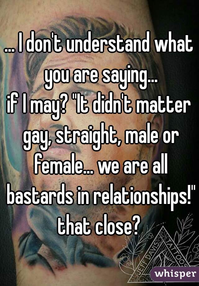 ... I don't understand what you are saying...

if I may? "It didn't matter gay, straight, male or female... we are all bastards in relationships!"

that close?