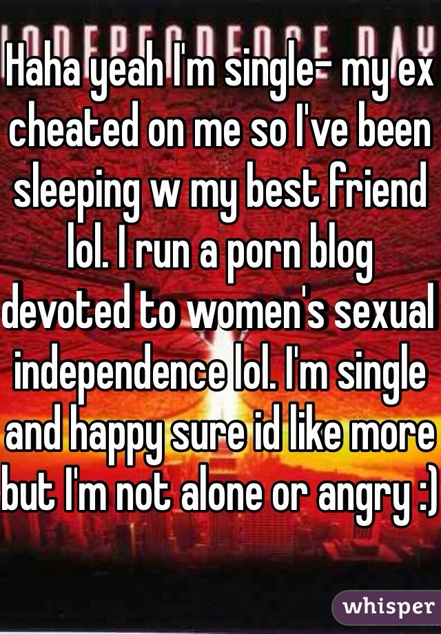 Haha yeah I'm single- my ex cheated on me so I've been sleeping w my best friend lol. I run a porn blog devoted to women's sexual independence lol. I'm single and happy sure id like more but I'm not alone or angry :)