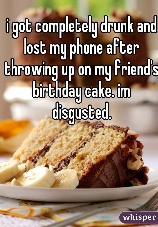 i got completely drunk and lost my phone after throwing up on my friend's birthday cake. im disgusted. 