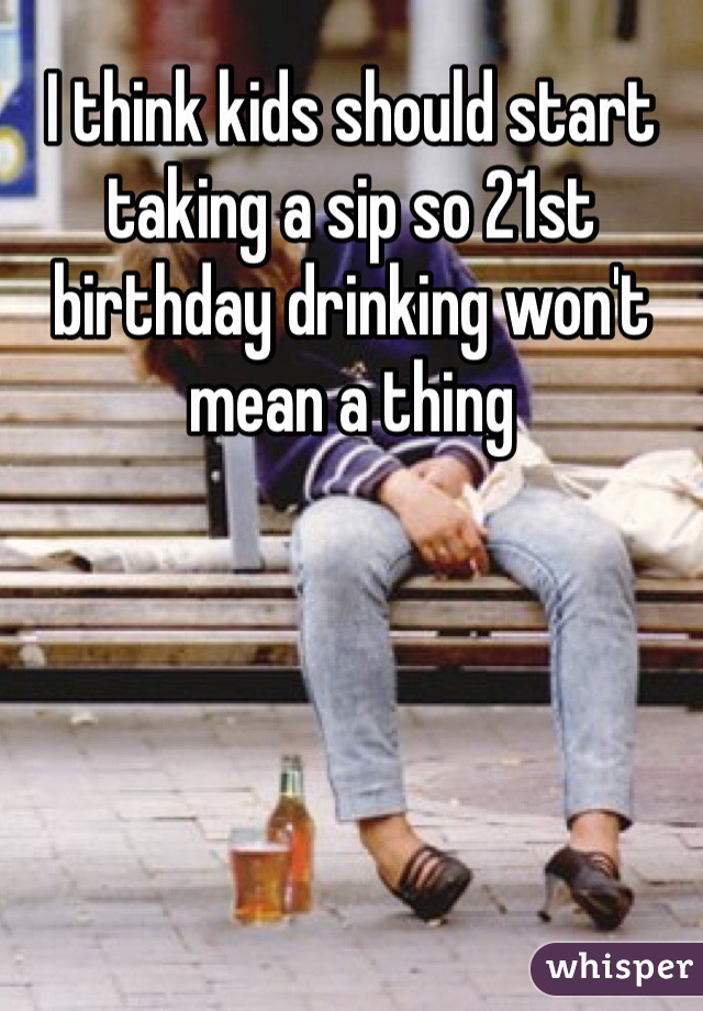 I think kids should start taking a sip so 21st birthday drinking won't mean a thing 