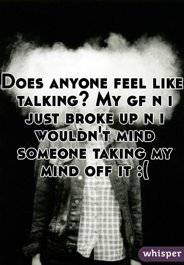 Does anyone feel like talking? My gf n i just broke up n i wouldn't mind someone taking my mind off it :(
