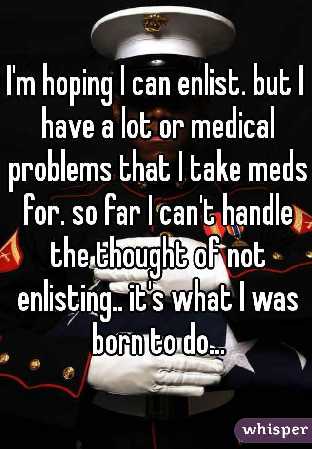 I'm hoping I can enlist. but I have a lot or medical problems that I take meds for. so far I can't handle the thought of not enlisting.. it's what I was born to do...