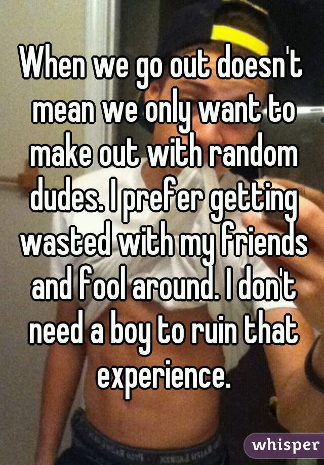When we go out doesn't mean we only want to make out with random dudes. I prefer getting wasted with my friends and fool around. I don't need a boy to ruin that experience.