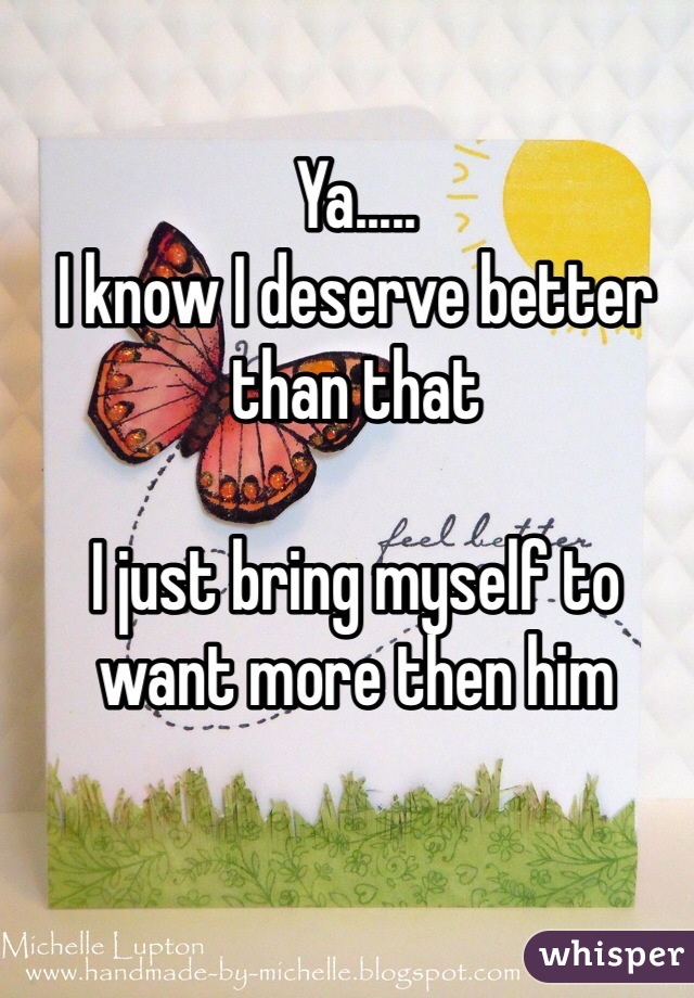 Ya..... 
I know I deserve better than that 

I just bring myself to want more then him 