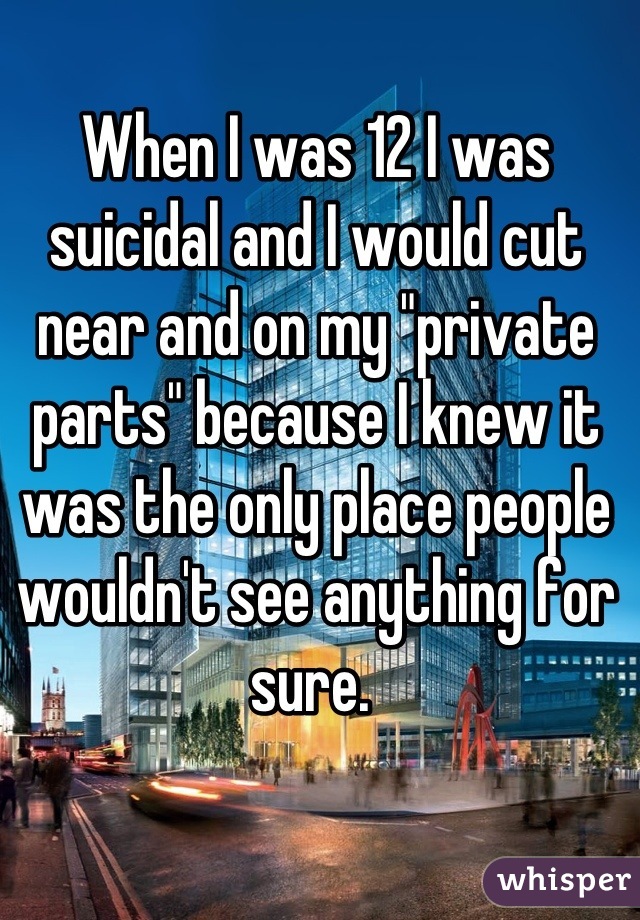When I was 12 I was suicidal and I would cut near and on my "private parts" because I knew it was the only place people wouldn't see anything for sure. 