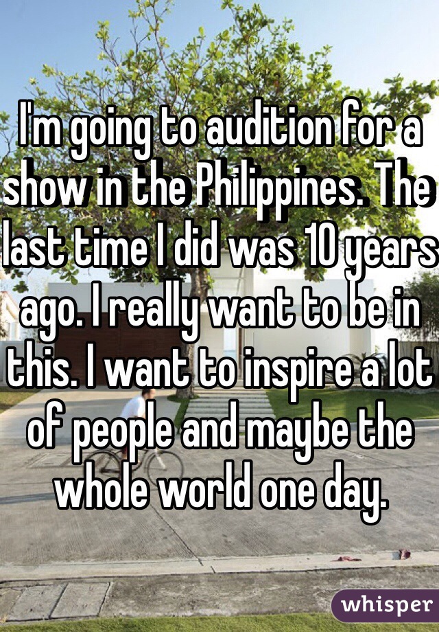 I'm going to audition for a show in the Philippines. The last time I did was 10 years ago. I really want to be in this. I want to inspire a lot of people and maybe the whole world one day.
