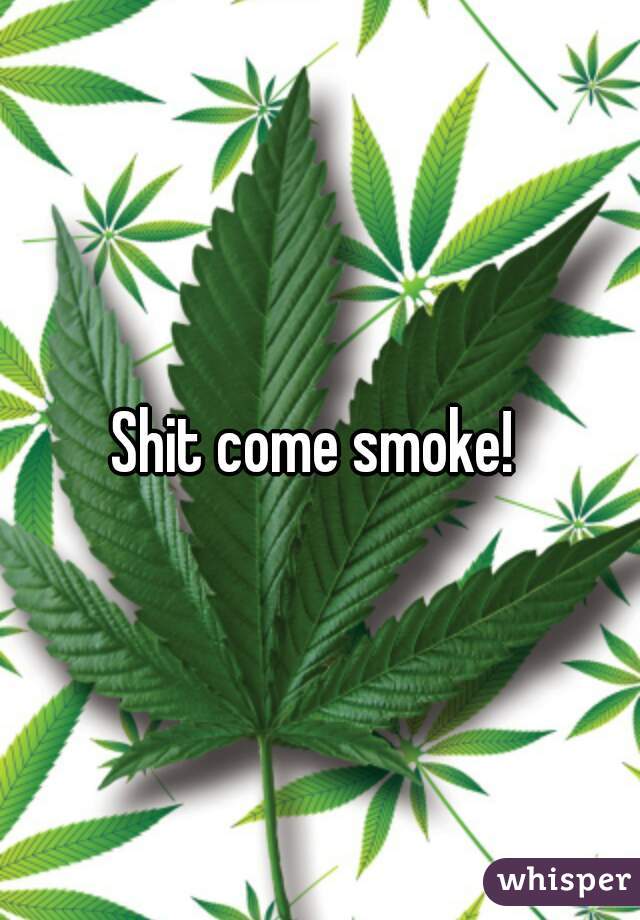 Shit come smoke! 