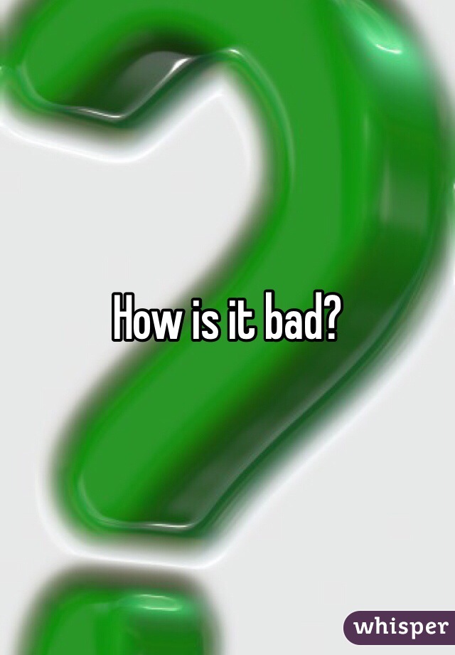 How is it bad?