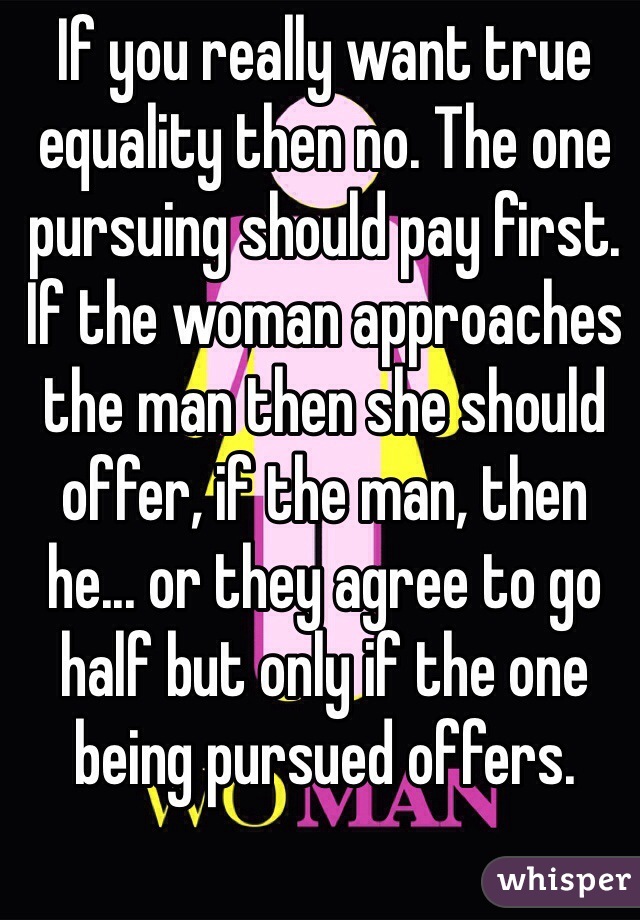 If you really want true equality then no. The one pursuing should pay first. If the woman approaches the man then she should offer, if the man, then he... or they agree to go half but only if the one being pursued offers.