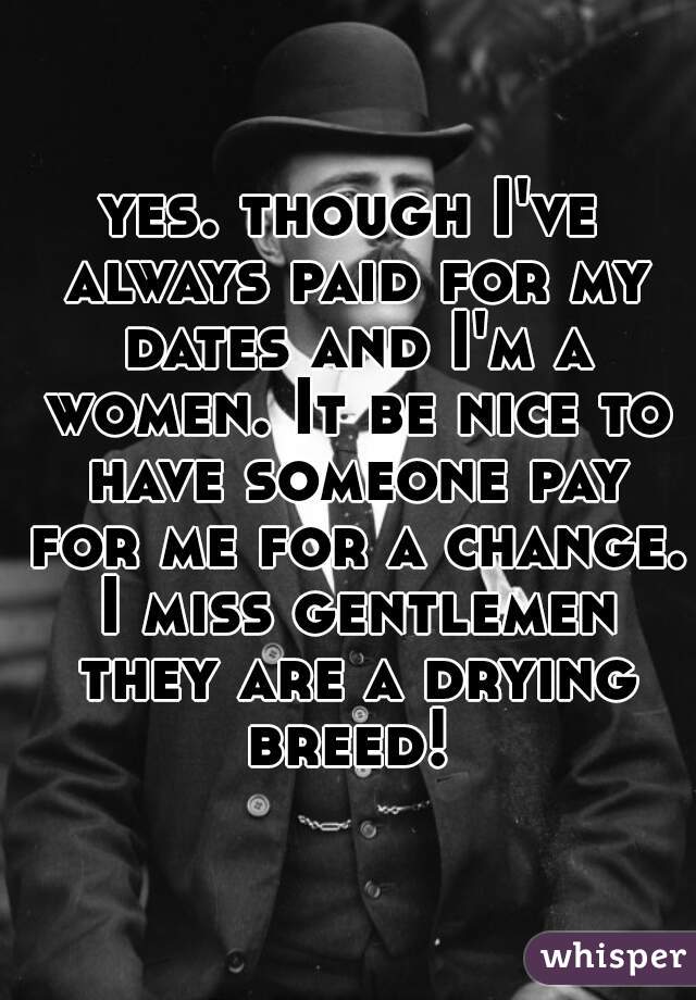 yes. though I've always paid for my dates and I'm a women. It be nice to have someone pay for me for a change. I miss gentlemen they are a drying breed! 