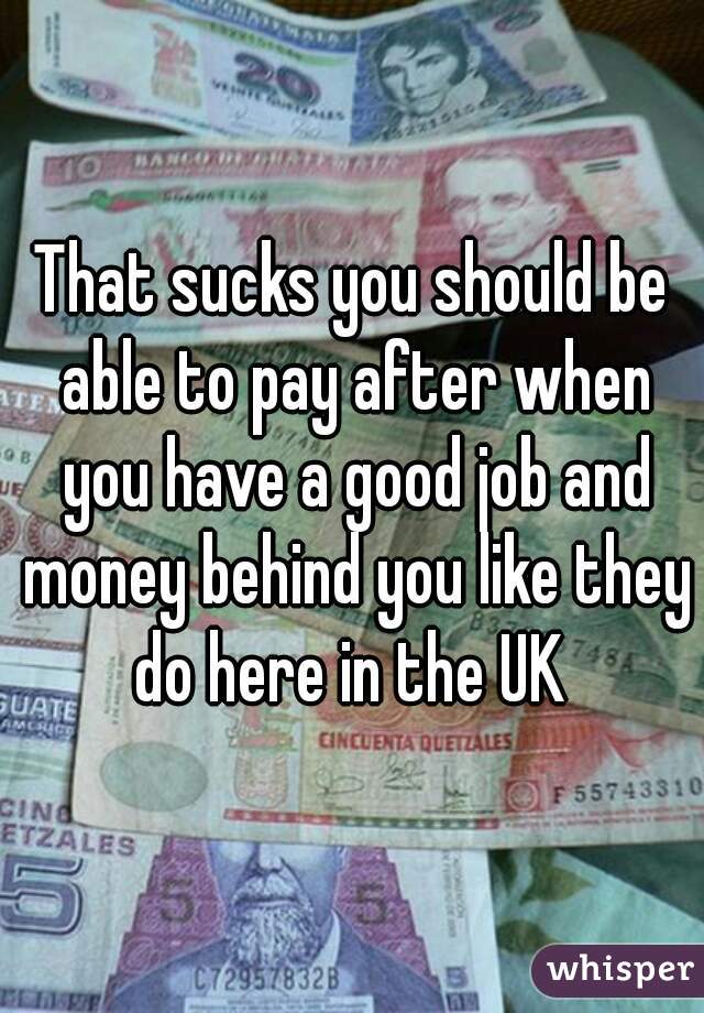 That sucks you should be able to pay after when you have a good job and money behind you like they do here in the UK 
