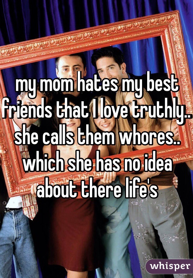 my mom hates my best friends that I love truthly.. she calls them whores.. which she has no idea about there life's 
