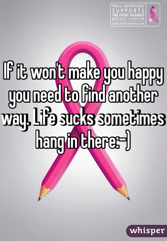 If it won't make you happy you need to find another way. Life sucks sometimes hang in there:-)
