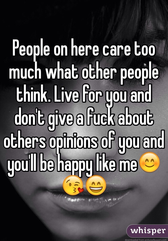 People on here care too much what other people think. Live for you and don't give a fuck about others opinions of you and you'll be happy like me😊😘😄