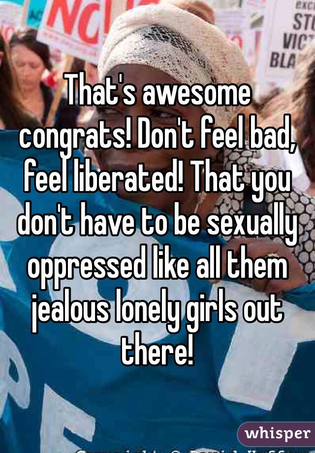 That's awesome congrats! Don't feel bad, feel liberated! That you don't have to be sexually oppressed like all them jealous lonely girls out there!