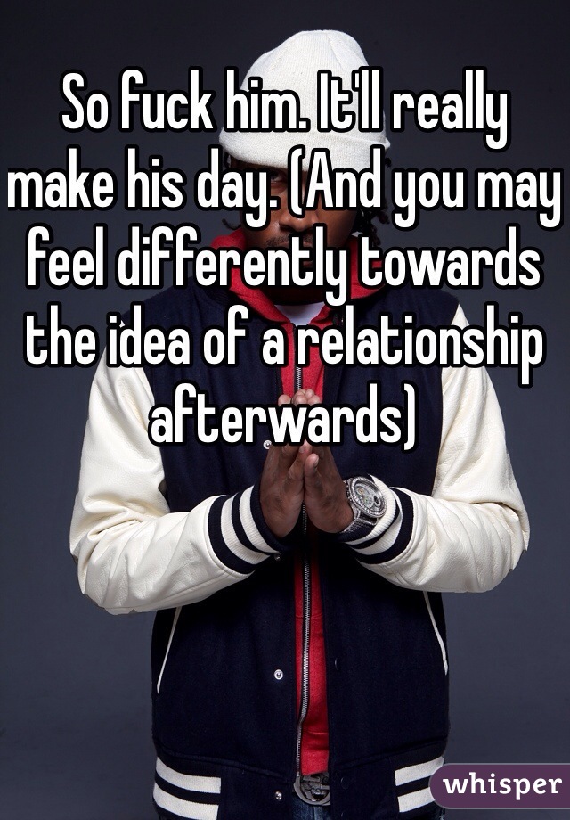 So fuck him. It'll really make his day. (And you may feel differently towards the idea of a relationship afterwards) 