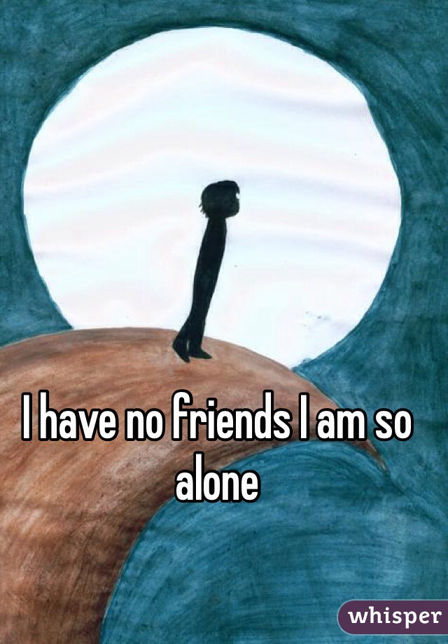I have no friends I am so alone 