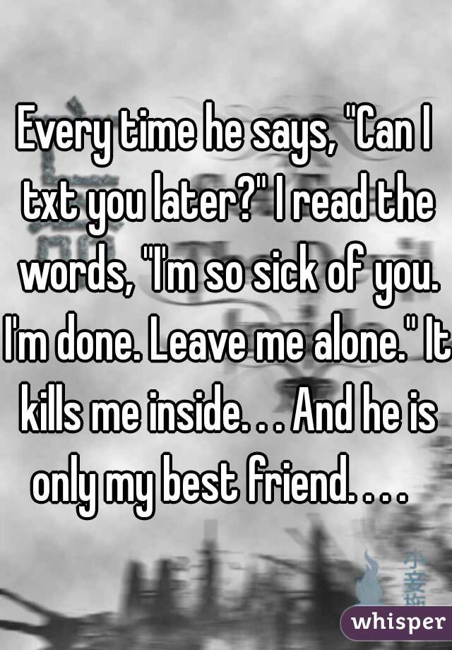 Every time he says, "Can I txt you later?" I read the words, "I'm so sick of you. I'm done. Leave me alone." It kills me inside. . . And he is only my best friend. . . .  