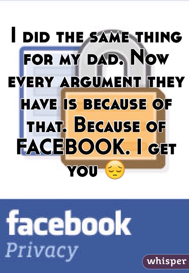 I did the same thing for my dad. Now every argument they have is because of that. Because of FACEBOOK. I get you 😔