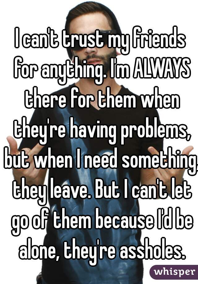 I can't trust my friends for anything. I'm ALWAYS there for them when they're having problems, but when I need something, they leave. But I can't let go of them because I'd be alone, they're assholes.
