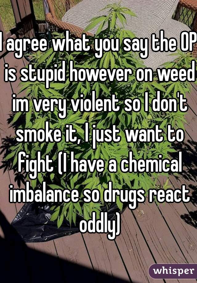 I agree what you say the OP is stupid however on weed im very violent so I don't smoke it, I just want to fight (I have a chemical imbalance so drugs react oddly)