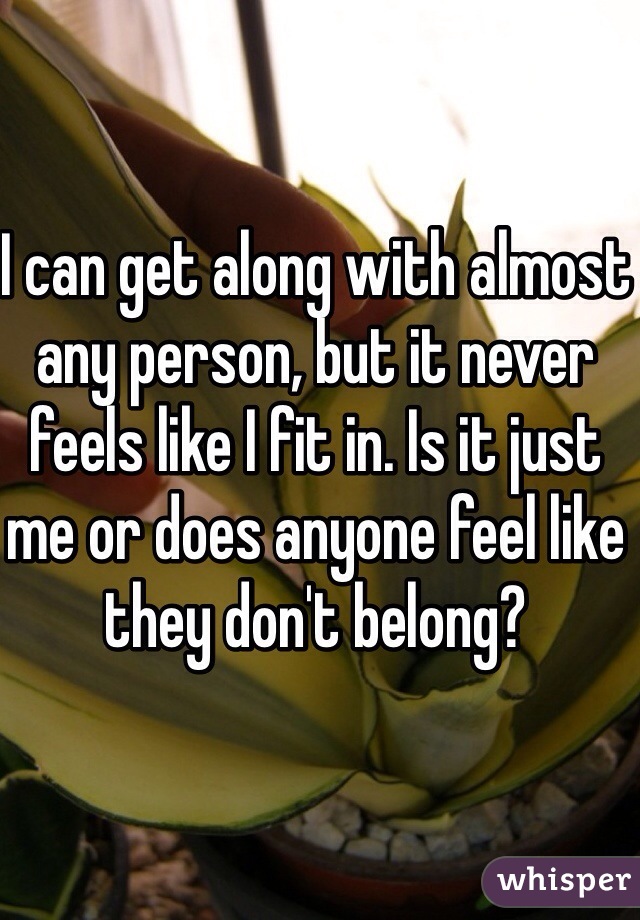 I can get along with almost any person, but it never feels like I fit in. Is it just me or does anyone feel like they don't belong?