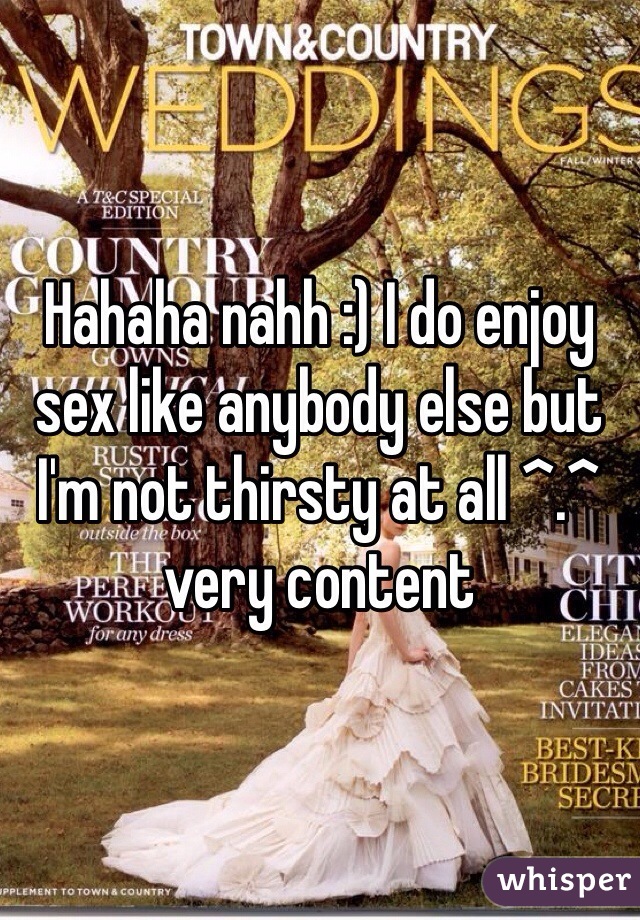 Hahaha nahh :) I do enjoy sex like anybody else but I'm not thirsty at all ^.^ very content