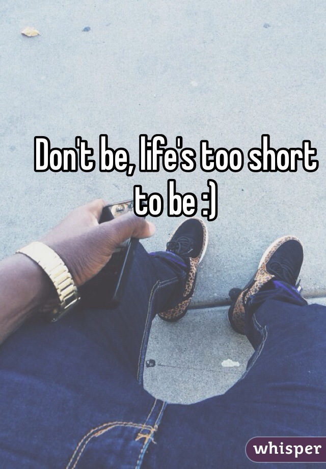 Don't be, life's too short to be :)