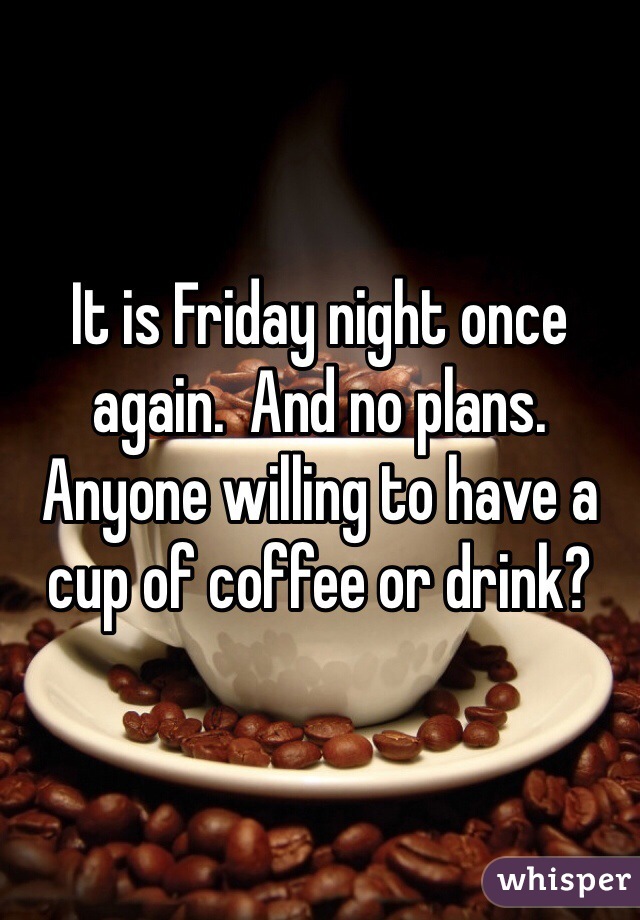 It is Friday night once again.  And no plans.  Anyone willing to have a cup of coffee or drink?  