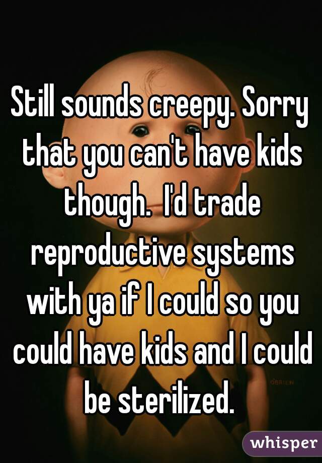 Still sounds creepy. Sorry that you can't have kids though.  I'd trade reproductive systems with ya if I could so you could have kids and I could be sterilized. 